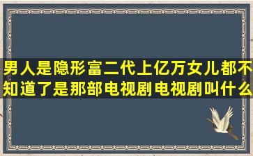 男人是隐形富二代上亿万女儿都不知道了是那部电视剧电视剧叫什么名(