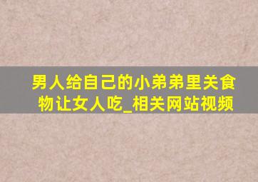 男人给自己的小弟弟里关食物让女人吃_相关网站视频