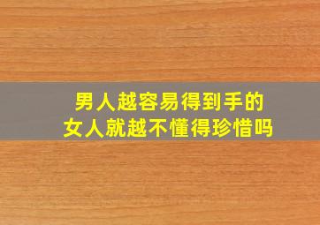 男人越容易得到手的女人就越不懂得珍惜吗