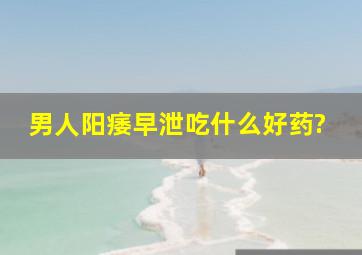 男人阳痿早泄吃什么好药?