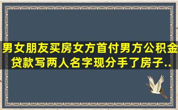 男女朋友买房,女方首付,男方公积金贷款,写两人名字,现分手了,房子...