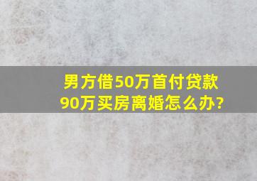 男方借50万首付,贷款90万买房,离婚怎么办?