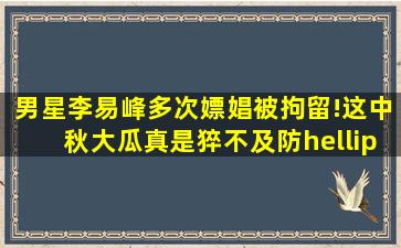 男星李易峰多次嫖娼被拘留!这中秋大瓜真是猝不及防…