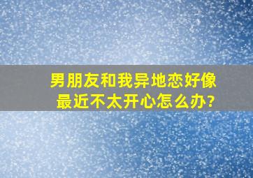 男朋友和我异地恋,好像最近不太开心怎么办?