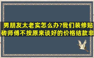 男朋友太老实怎么办?我们装修贴砖师傅不按原来谈好的价格结款,非要...