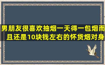 男朋友很喜欢抽烟,一天得一包烟,而且还是10块钱左右的怀货烟,对身体...