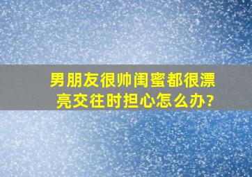 男朋友很帅,闺蜜都很漂亮,交往时担心怎么办?