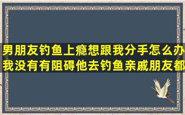 男朋友钓鱼上瘾想跟我分手怎么办,我没有有阻碍他去钓鱼,亲戚朋友都...