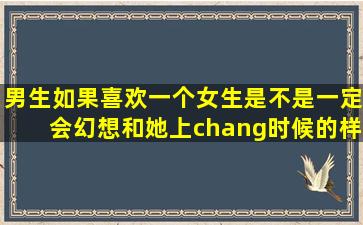 男生如果喜欢一个女生,是不是一定会幻想和她上chang时候的样子?