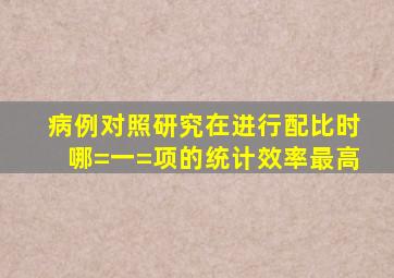 病例对照研究在进行配比时,哪=一=项的统计效率最高()