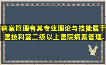 病案管理有其专业理论与技能,属于医技科室,二级以上医院病案管理...