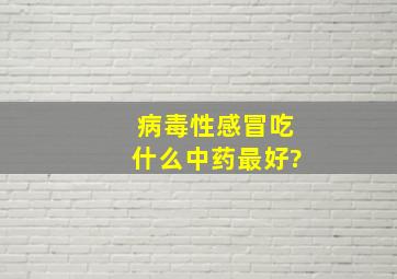 病毒性感冒吃什么中药最好?