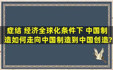 症结 经济全球化条件下 中国制造如何走向中国制造到中国创造?