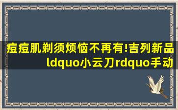 痘痘肌剃须烦恼不再有!吉列新品“小云刀”手动刮胡刀获世界皮肤科...