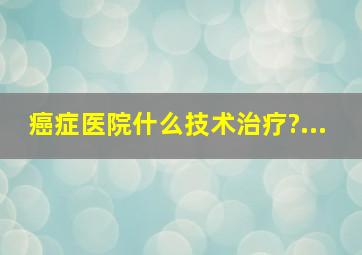 癌症医院什么技术治疗?...