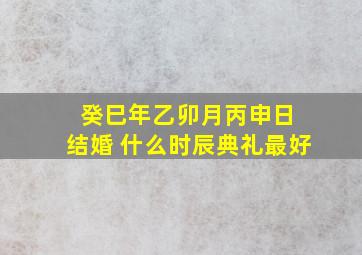 癸巳年乙卯月丙申日 结婚 什么时辰典礼最好