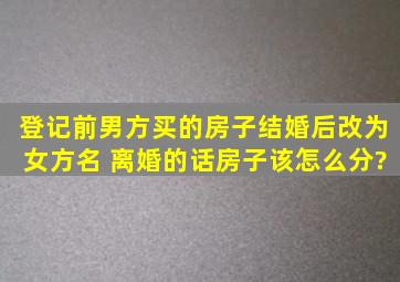 登记前男方买的房子结婚后改为女方名 离婚的话房子该怎么分?