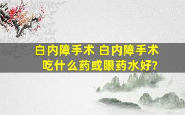 白内障手术 白内障手术 吃什么药或眼药水好?