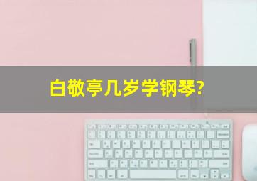 白敬亭几岁学钢琴?