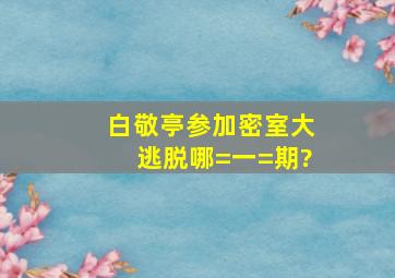 白敬亭参加《密室大逃脱》哪=一=期?