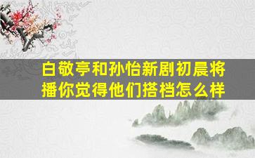 白敬亭和孙怡新剧《初晨》将播你觉得他们搭档怎么样(