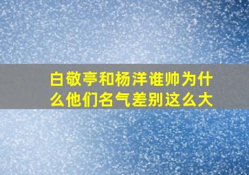 白敬亭和杨洋谁帅为什么他们名气差别这么大(