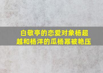 白敬亭的恋爱对象杨超越和杨洋的瓜杨幂被艳压