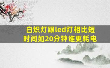 白炽灯跟led灯相比,短时间如20分钟,谁更耗电