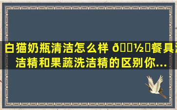 白猫奶瓶清洁怎么样 🍽️餐具洗洁精和果蔬洗洁精的区别,你...