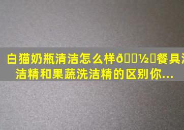 白猫奶瓶清洁怎么样🍽️餐具洗洁精和果蔬洗洁精的区别你...