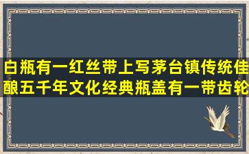 白瓶,有一红丝带上写茅台镇传统佳酿,五千年文化经典,瓶盖有一带齿轮...