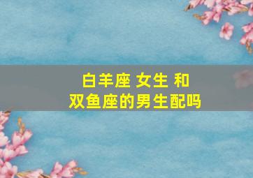 白羊座 女生 和双鱼座的男生配吗