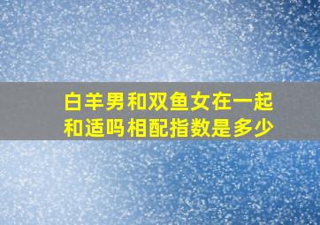 白羊男和双鱼女在一起和适吗,相配指数是多少