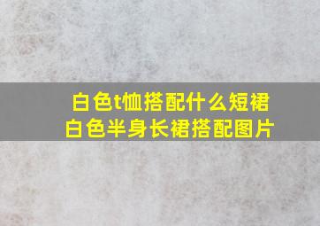 白色t恤搭配什么短裙 白色半身长裙搭配图片