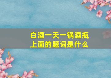 白酒一天一锅酒瓶上面的题词是什么