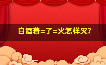 白酒着=了=火怎样灭?