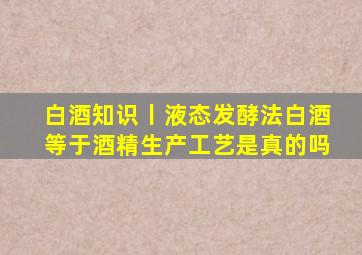 白酒知识丨液态发酵法白酒等于酒精生产工艺,是真的吗