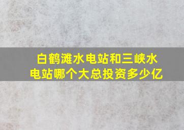 白鹤滩水电站和三峡水电站哪个大总投资多少亿