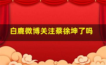 白鹿微博关注蔡徐坤了吗