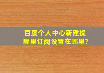 百度个人中心,新建提醒里《订阅设置》在哪里?