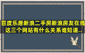 百度乐居新浪二手房新浪房友在线这三个网站有什么关系(谁知道(...