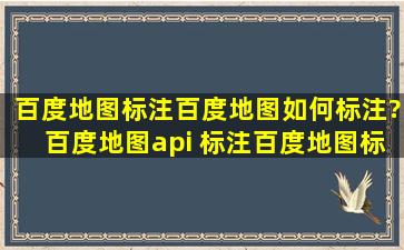 百度地图标注,百度地图如何标注?百度地图api 标注,百度地图标注多少...