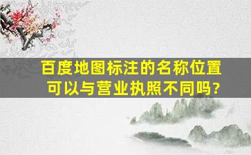 百度地图标注的名称、位置可以与营业执照不同吗?