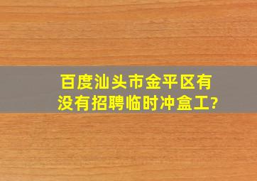 百度汕头市金平区有没有招聘临时冲盒工?