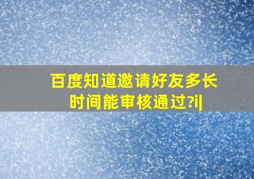 百度知道邀请好友多长时间能审核通过?i|