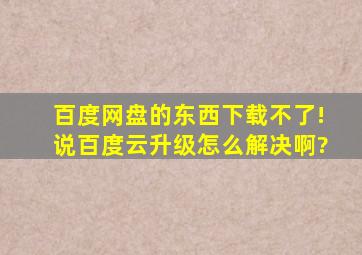 百度网盘的东西下载不了!说【百度云升级】怎么解决啊?