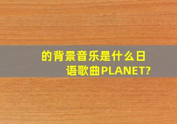 的背景音乐是什么,日语歌曲《PLANET》?
