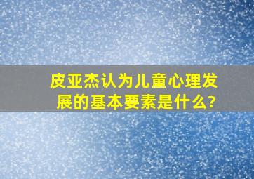 皮亚杰认为儿童心理发展的基本要素是什么?