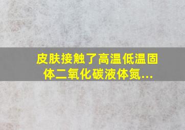 皮肤接触了高温、低温(固体二氧化碳、液体氮...