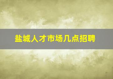 盐城人才市场几点招聘